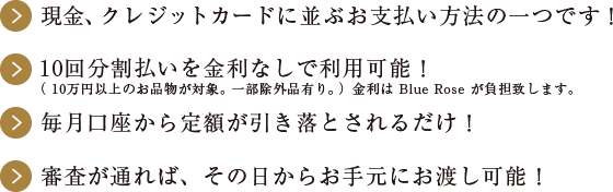 現金、クレジットカードに並ぶお支払い方法の一つです！10回分割払いを金利なしで利用可能！（ 10万円以上のお品物が対象。一部除外品有り。）金利は Blue Rose が負担致します。毎月口座から定額が引き落とされるだけ！審査が通れば、その日からお手元にお渡し可能！